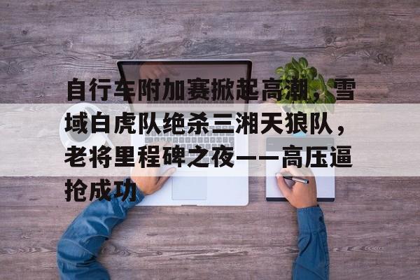 爱游戏体育-自行车附加赛掀起高潮，雪域白虎队绝杀三湘天狼队，老将里程碑之夜——高压逼抢成功的简单介绍