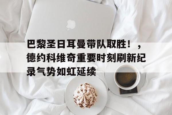爱游戏官网-巴黎圣日耳曼带队取胜！，德约科维奇重要时刻刷新纪录气势如虹延续的简单介绍