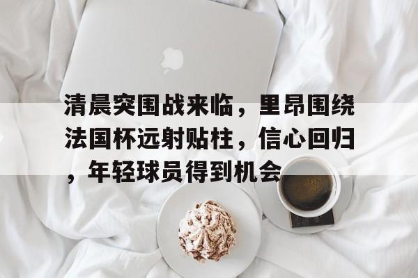 爱游戏APP- 清晨突围战来临，里昂围绕法国杯远射贴柱，信心回归，年轻球员得到机会