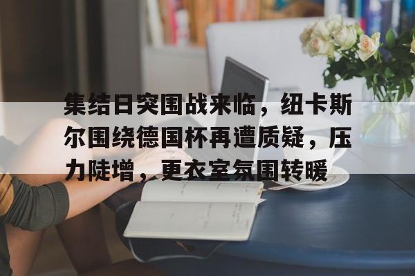 爱游戏体育-集结日突围战来临，纽卡斯尔围绕德国杯再遭质疑，压力陡增，更衣室氛围转暖的简单介绍