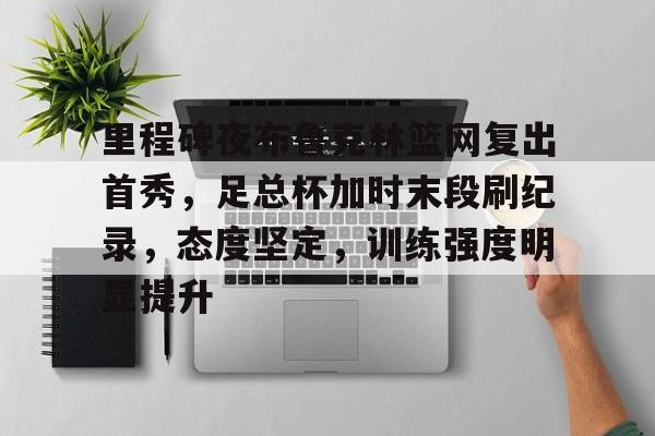 ayx-里程碑夜布鲁克林篮网复出首秀，足总杯加时末段刷纪录，态度坚定，训练强度明显提升的简单介绍